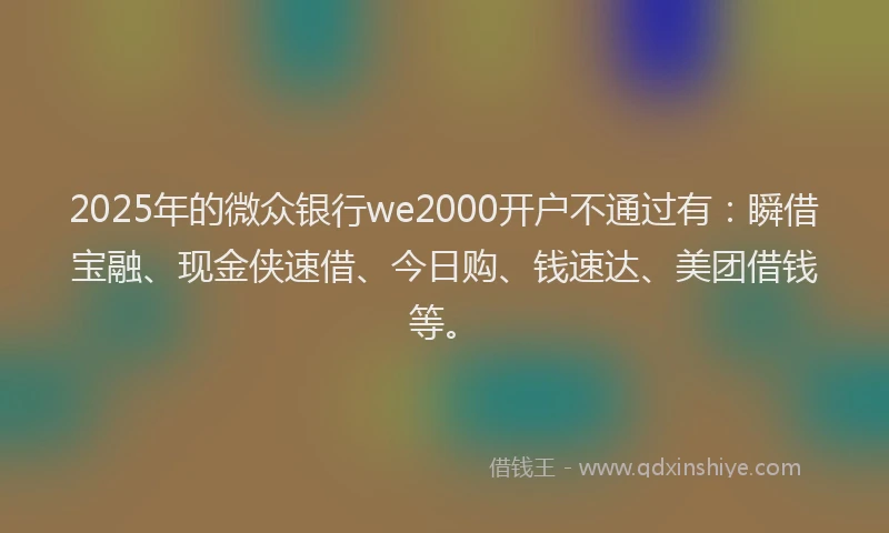 2025年的微众银行we2000开户不通过有：瞬借宝融、现金侠速借、今日购、钱速达、美团借钱等。