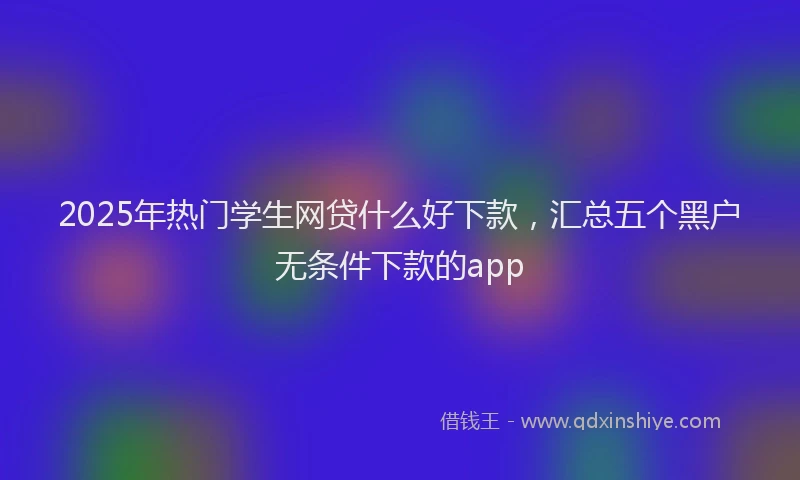2025年热门学生网贷什么好下款，汇总五个黑户无条件下款的app