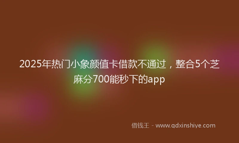 2025年热门小象颜值卡借款不通过，整合5个芝麻分700能秒下的app