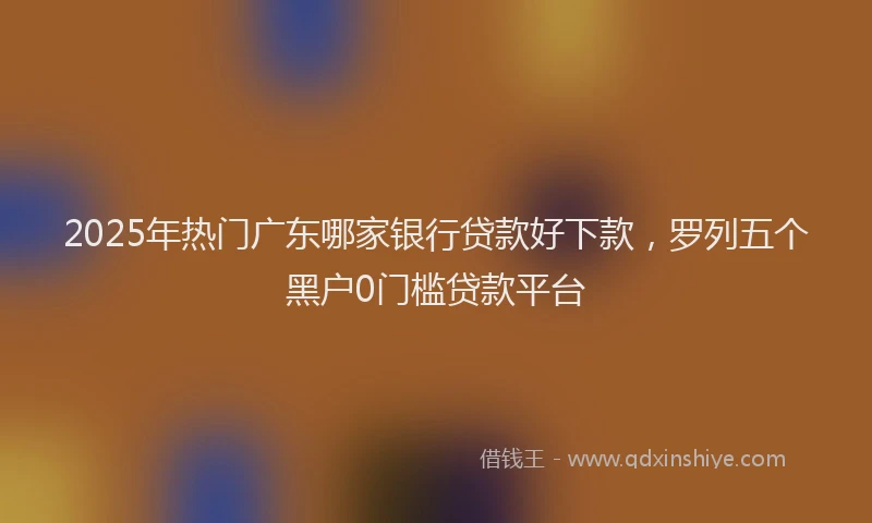 2025年热门广东哪家银行贷款好下款，罗列五个黑户0门槛贷款平台