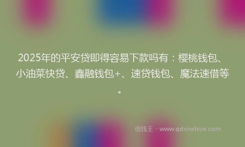 2025年的平安贷即得容易下款吗有：樱桃钱包、小油菜快贷、鑫融钱包+、速贷钱包、魔法速借等。