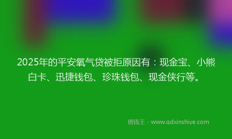 2025年的平安氧气贷被拒原因有：现金宝、小熊白卡、迅捷钱包、珍珠钱包、现金侠行等。