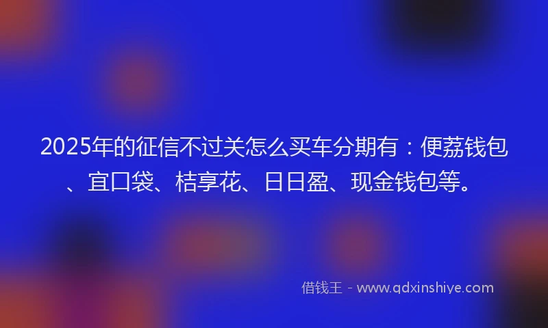 2025年的征信不过关怎么买车分期有：便荔钱包、宜口袋、桔享花、日日盈、现金钱包等。