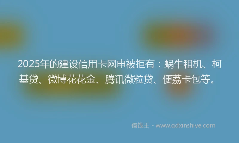 2025年的建设信用卡网申被拒有：蜗牛租机、柯基贷、微博花花金、腾讯微粒贷、便荔卡包等。