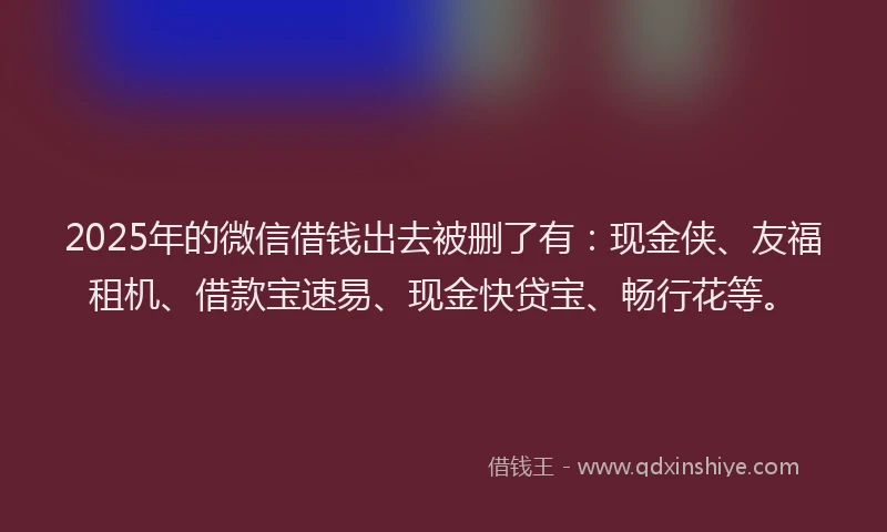 2025年的微信借钱出去被删了有：现金侠、友福租机、借款宝速易、现金快贷宝、畅行花等。