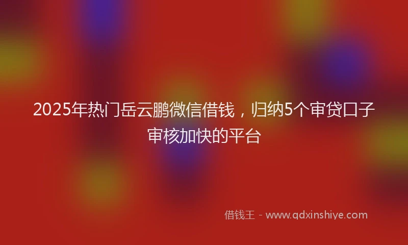 2025年热门岳云鹏微信借钱，归纳5个审贷口子审核加快的平台