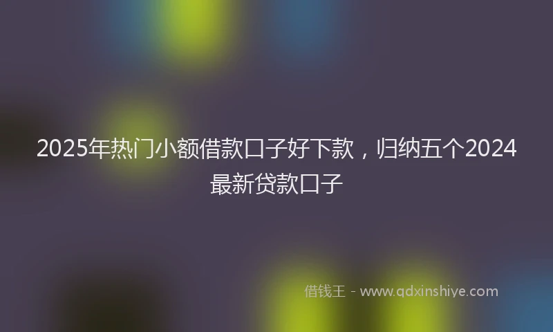 2025年热门小额借款口子好下款，归纳五个2024最新贷款口子