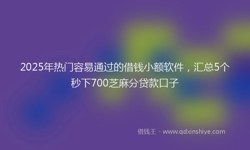 2025年热门容易通过的借钱小额软件，汇总5个秒下700芝麻分贷款口子