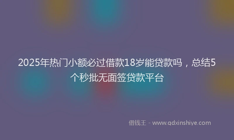2025年热门小额必过借款18岁能贷款吗，总结5个秒批无面签贷款平台
