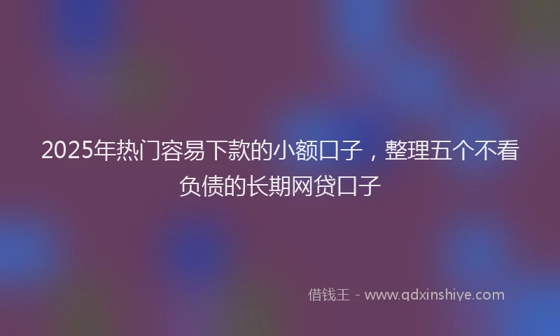 2025年热门容易下款的小额口子，整理五个不看负债的长期网贷口子