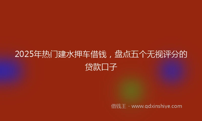 2025年热门建水押车借钱，盘点五个无视评分的贷款口子
