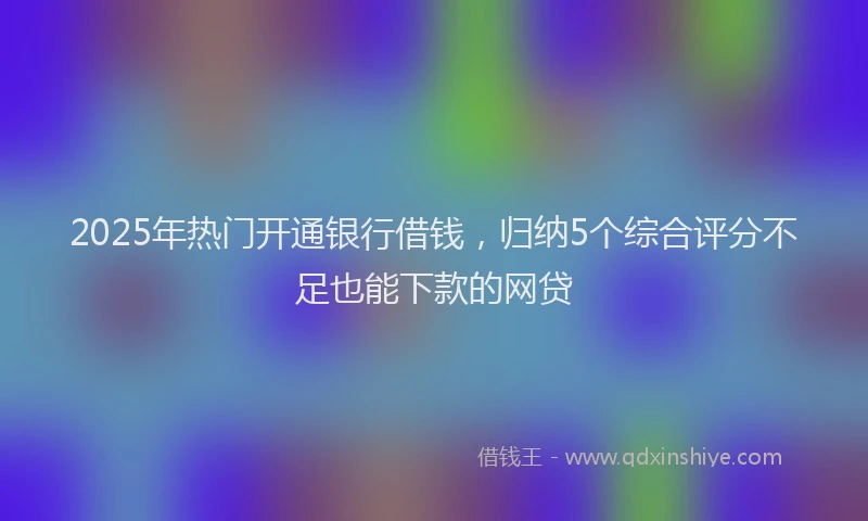 2025年热门开通银行借钱，归纳5个综合评分不足也能下款的网贷