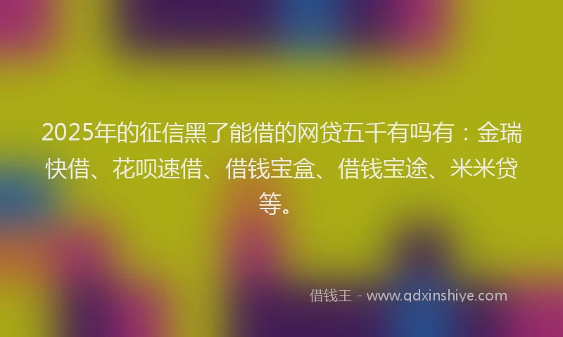 2025年的征信黑了能借的网贷五千有吗有：金瑞快借、花呗速借、借钱宝盒、借钱宝途、米米贷等。