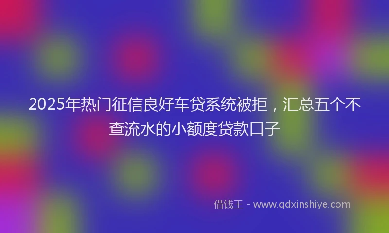 2025年热门征信良好车贷系统被拒，汇总五个不查流水的小额度贷款口子
