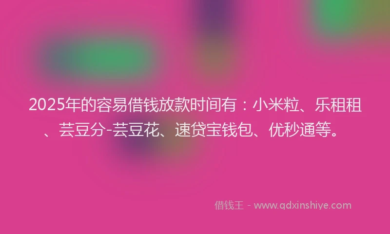 2025年的容易借钱放款时间有：小米粒、乐租租、芸豆分-芸豆花、速贷宝钱包、优秒通等。