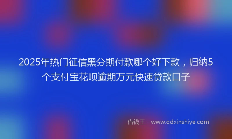 2025年热门征信黑分期付款哪个好下款，归纳5个支付宝花呗逾期万元快速贷款口子