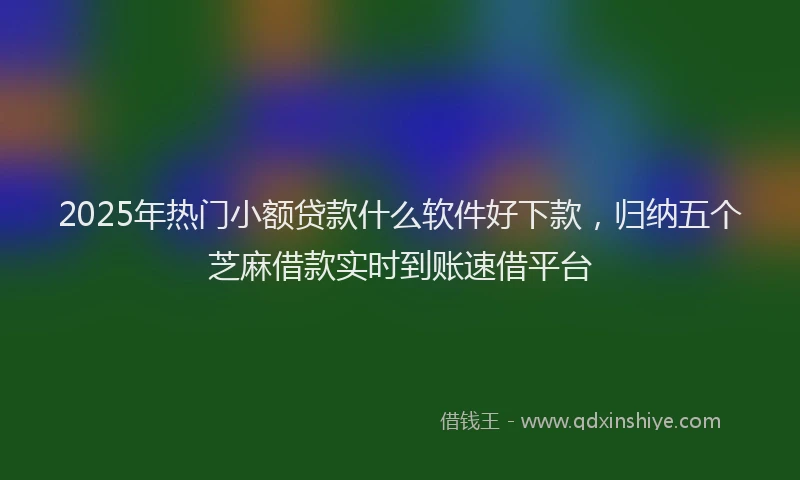 2025年热门小额贷款什么软件好下款，归纳五个芝麻借款实时到账速借平台