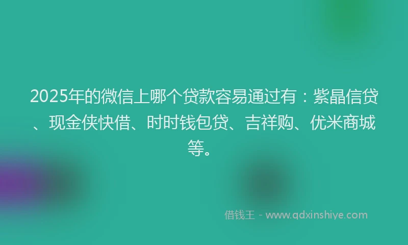 2025年的微信上哪个贷款容易通过有：紫晶信贷、现金侠快借、时时钱包贷、吉祥购、优米商城等。