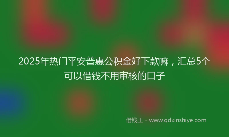 2025年热门平安普惠公积金好下款嘛，汇总5个可以借钱不用审核的口子