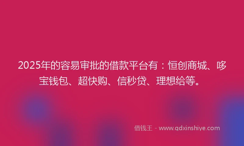 2025年的容易审批的借款平台有：恒创商城、哆宝钱包、超快购、信秒贷、理想给等。