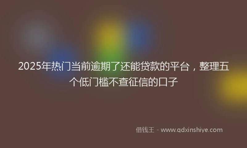 2025年热门当前逾期了还能贷款的平台，整理五个低门槛不查征信的口子