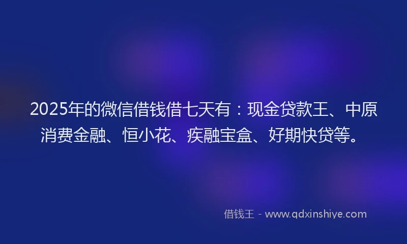 2025年的微信借钱借七天有：现金贷款王、中原消费金融、恒小花、疾融宝盒、好期快贷等。