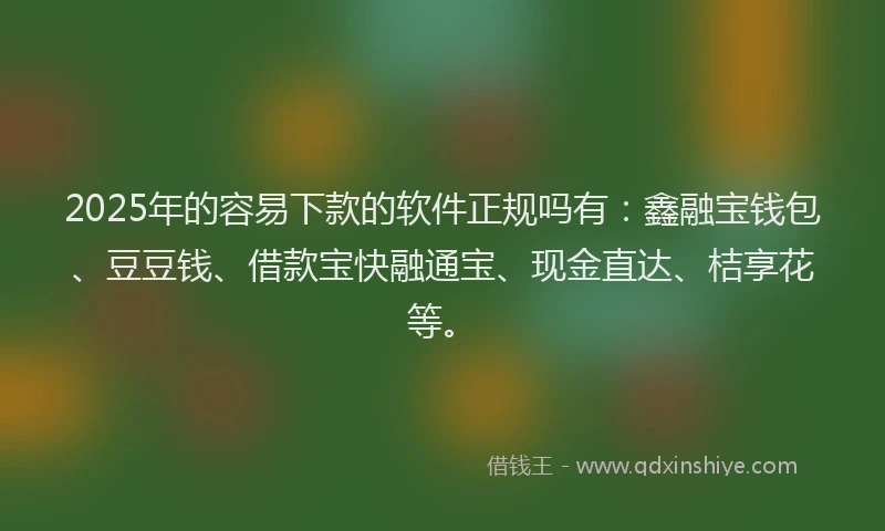 2025年的容易下款的软件正规吗有：鑫融宝钱包、豆豆钱、借款宝快融通宝、现金直达、桔享花等。
