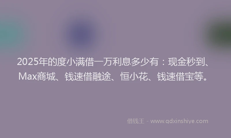 2025年的度小满借一万利息多少有：现金秒到、Max商城、钱速借融途、恒小花、钱速借宝等。