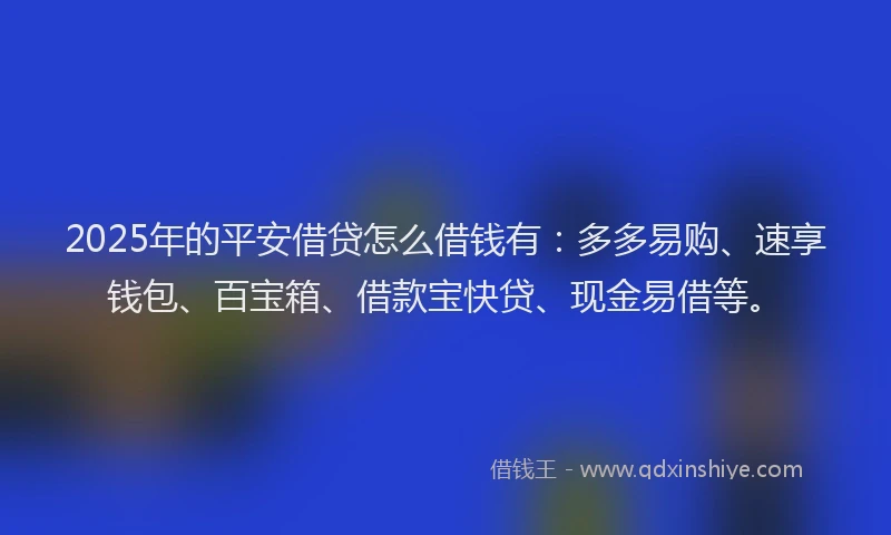 2025年的平安借贷怎么借钱有：多多易购、速享钱包、百宝箱、借款宝快贷、现金易借等。