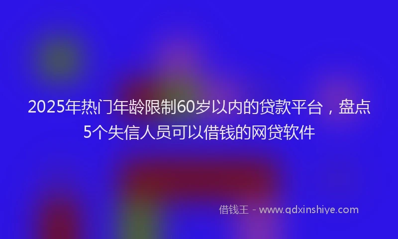 2025年热门年龄限制60岁以内的贷款平台，盘点5个失信人员可以借钱的网贷软件