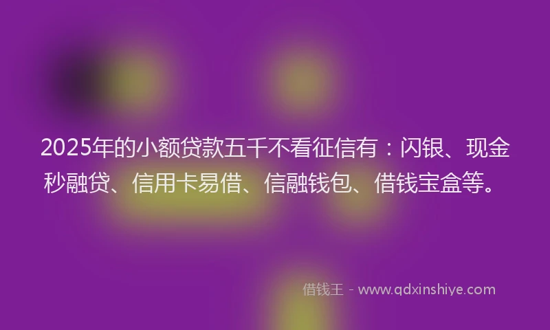 2025年的小额贷款五千不看征信有：闪银、现金秒融贷、信用卡易借、信融钱包、借钱宝盒等。