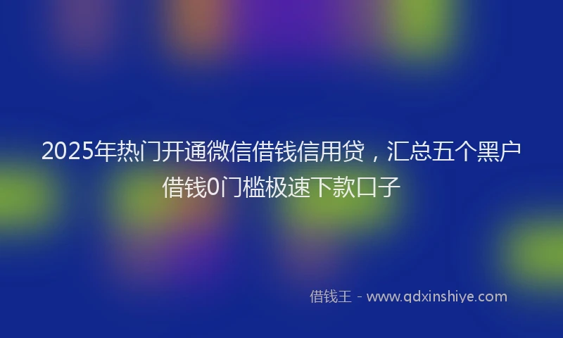 2025年热门开通微信借钱信用贷，汇总五个黑户借钱0门槛极速下款口子