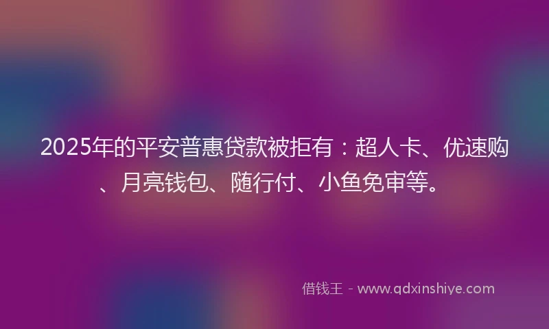2025年的平安普惠贷款被拒有：超人卡、优速购、月亮钱包、随行付、小鱼免审等。