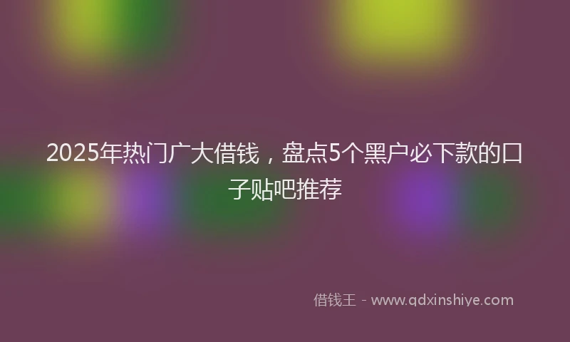 2025年热门广大借钱，盘点5个黑户必下款的口子贴吧推荐