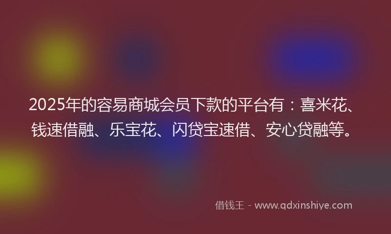 2025年的容易商城会员下款的平台有：喜米花、钱速借融、乐宝花、闪贷宝速借、安心贷融等。
