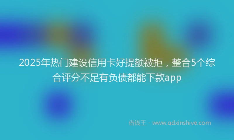 2025年热门建设信用卡好提额被拒，整合5个综合评分不足有负债都能下款app