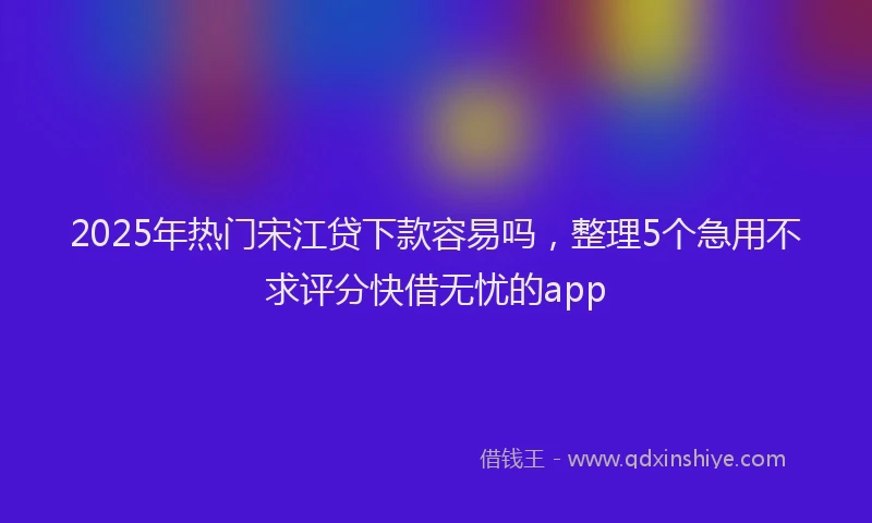 2025年热门宋江贷下款容易吗，整理5个急用不求评分快借无忧的app