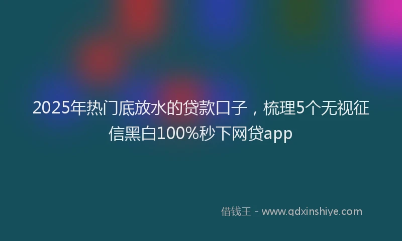 2025年热门底放水的贷款口子，梳理5个无视征信黑白100%秒下网贷app