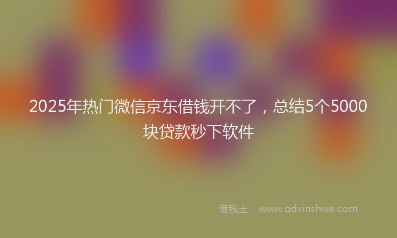 2025年热门微信京东借钱开不了，总结5个5000块贷款秒下软件