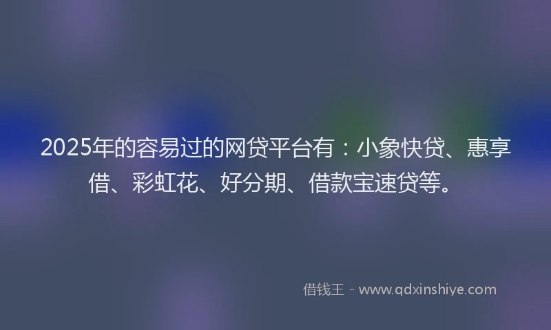 2025年的容易过的网贷平台有：小象快贷、惠享借、彩虹花、好分期、借款宝速贷等。