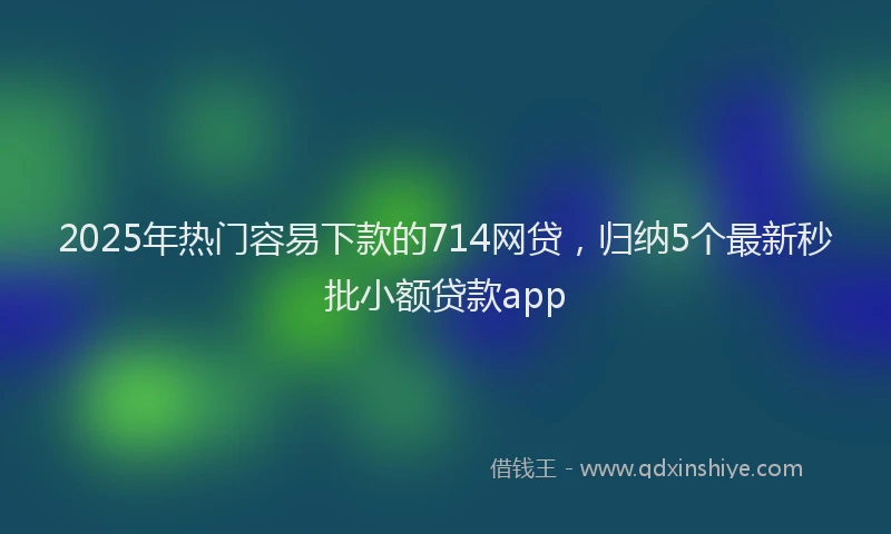 2025年热门容易下款的714网贷，归纳5个最新秒批小额贷款app