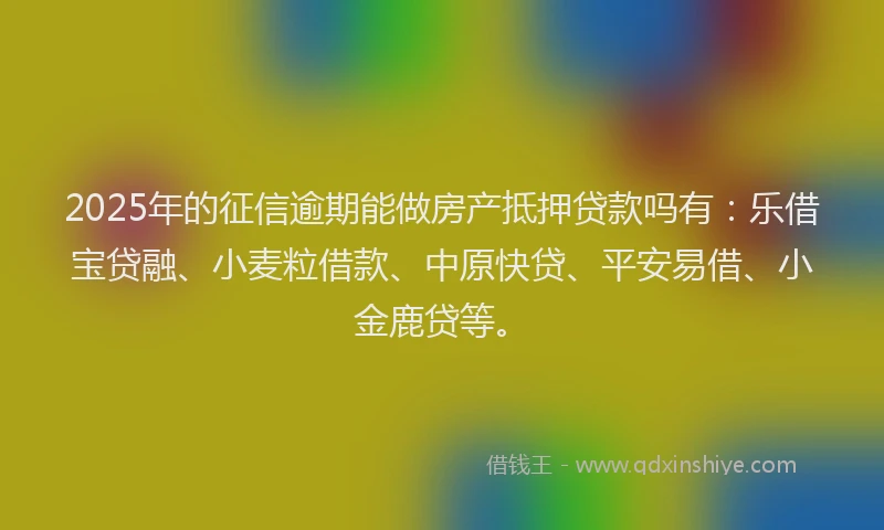 2025年的征信逾期能做房产抵押贷款吗有：乐借宝贷融、小麦粒借款、中原快贷、平安易借、小金鹿贷等。