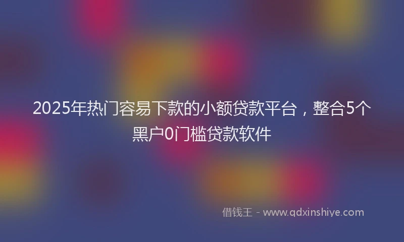 2025年热门容易下款的小额贷款平台，整合5个黑户0门槛贷款软件