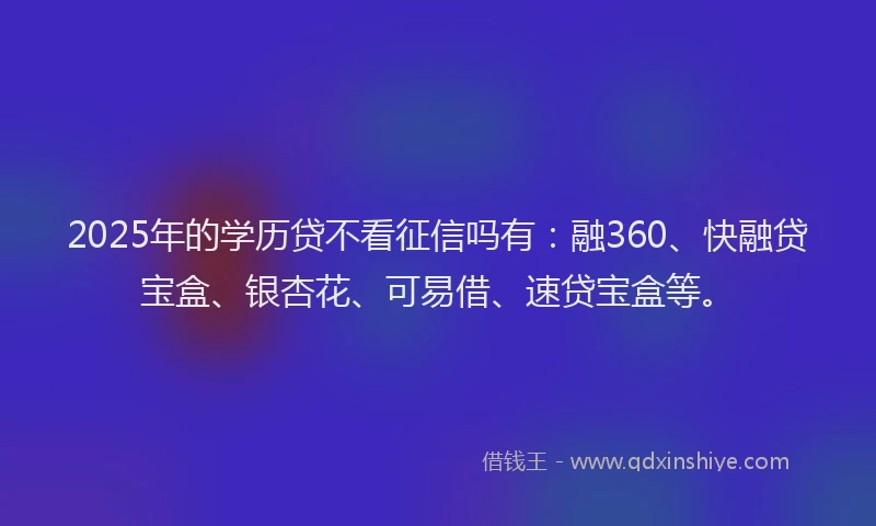 2025年的学历贷不看征信吗有：融360、快融贷宝盒、银杏花、可易借、速贷宝盒等。