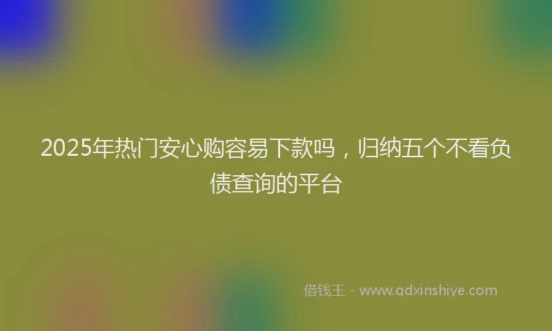 2025年热门安心购容易下款吗，归纳五个不看负债查询的平台