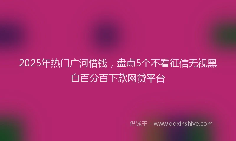 2025年热门广河借钱，盘点5个不看征信无视黑白百分百下款网贷平台