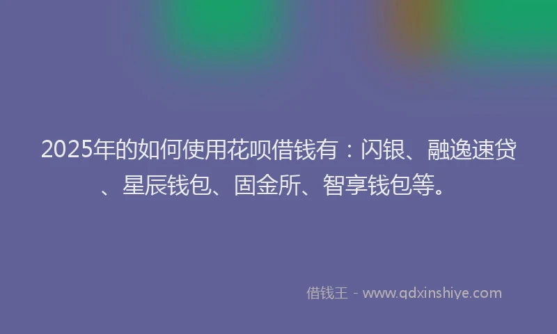 2025年的如何使用花呗借钱有：闪银、融逸速贷、星辰钱包、固金所、智享钱包等。