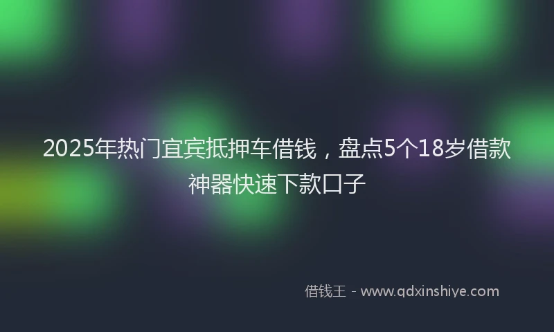 2025年热门宜宾抵押车借钱，盘点5个18岁借款神器快速下款口子