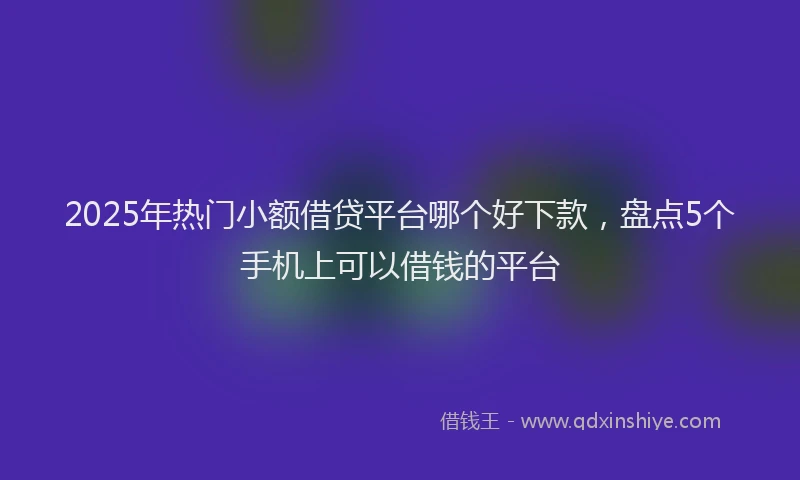 2025年热门小额借贷平台哪个好下款，盘点5个手机上可以借钱的平台