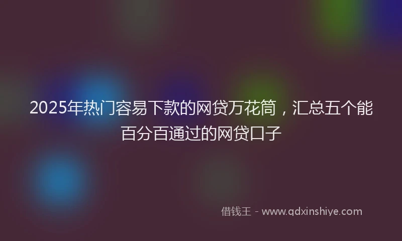 2025年热门容易下款的网贷万花筒，汇总五个能百分百通过的网贷口子